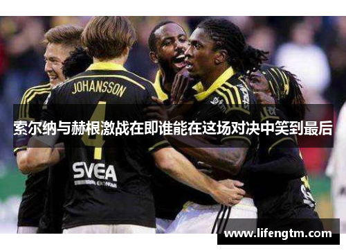 索尔纳与赫根激战在即谁能在这场对决中笑到最后